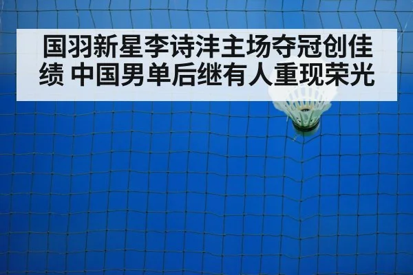 国羽新星李诗沣主场夺冠创佳绩 中国男单后继有人重现荣光